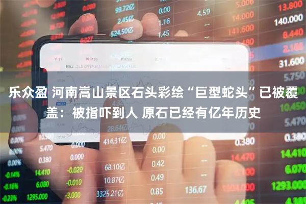 乐众盈 河南嵩山景区石头彩绘“巨型蛇头”已被覆盖：被指吓到人 原石已经有亿年历史