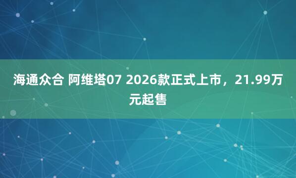 海通众合 阿维塔07 2026款正式上市，21.99万元起售