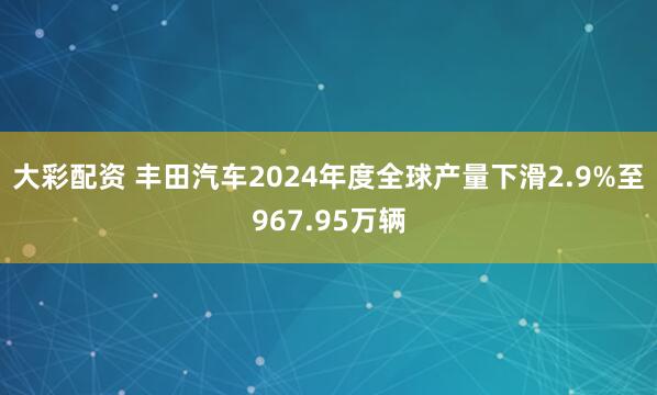 大彩配资 丰田汽车2024年度全球产量下滑2.9%至967.95万辆