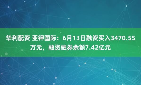 华利配资 亚钾国际：6月13日融资买入3470.55万元，融资融券余额7.42亿元