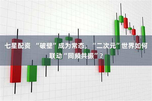 七星配资  “破壁”成为常态，“二次元”世界如何联动“同频共振”？