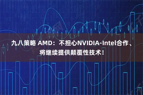 九八策略 AMD：不担心NVIDIA-Intel合作、将继续提供颠覆性技术！