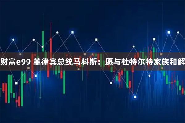 财富e99 菲律宾总统马科斯：愿与杜特尔特家族和解