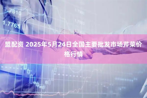 盟配资 2025年5月24日全国主要批发市场芹菜价格行情