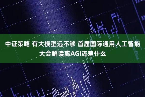 中证策略 有大模型远不够 首届国际通用人工智能大会解读离AGI还差什么