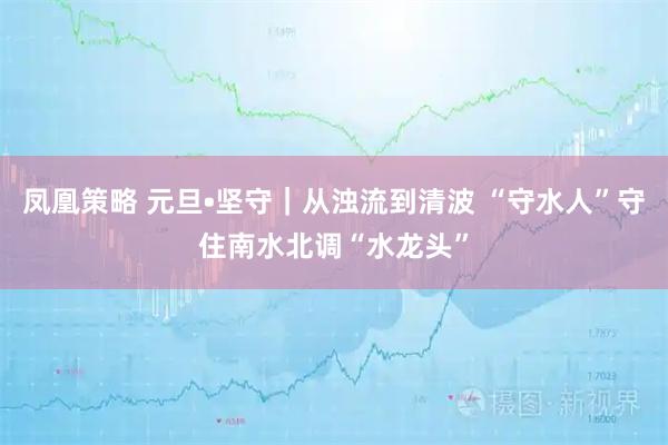 凤凰策略 元旦•坚守｜从浊流到清波 “守水人”守住南水北调“水龙头”