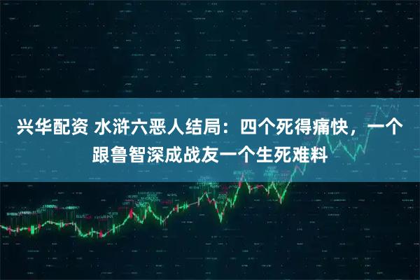 兴华配资 水浒六恶人结局：四个死得痛快，一个跟鲁智深成战友一个生死难料