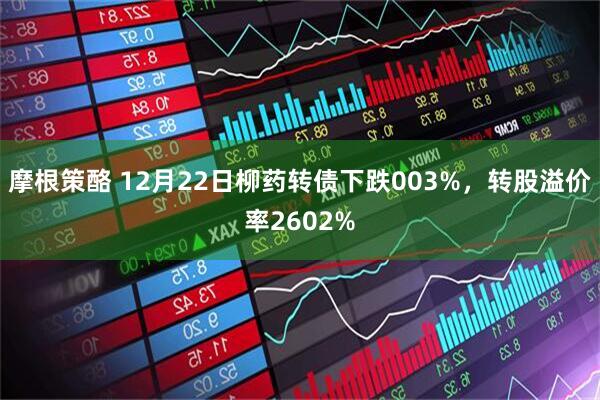 摩根策酪 12月22日柳药转债下跌003%，转股溢价率2602%