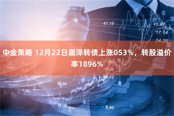 中金策略 12月22日嘉泽转债上涨053%，转股溢价率1896%