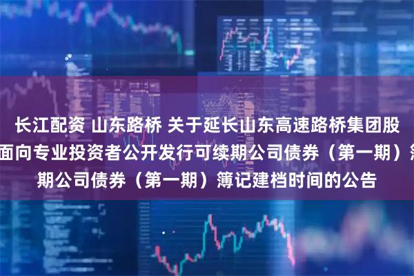 长江配资 山东路桥 关于延长山东高速路桥集团股份有限公司2025年面向专业投资者公开发行可续期公司债券（第一期）簿记建档时间的公告