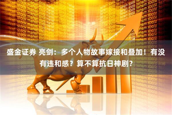 盛金证券 亮剑:多个人物故事嫁接和叠加!有没有违和感?算不算抗日神剧?